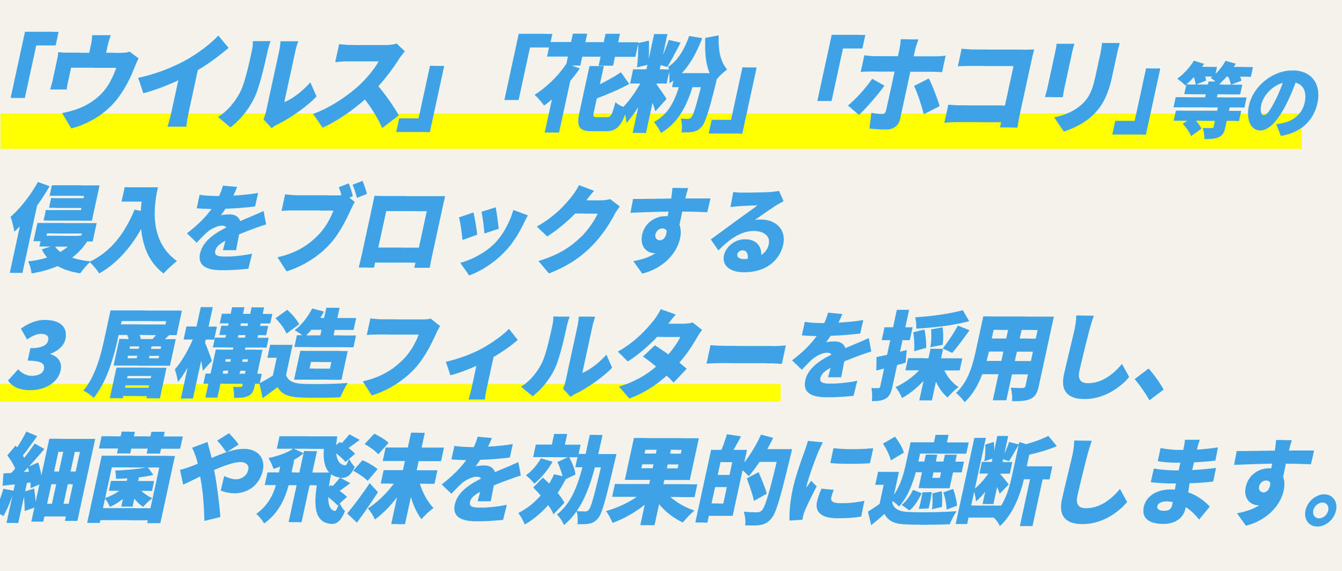 「ウイルス」「花粉」「ホコリ」等の侵入をブロックする3層構造フィルターを採用し、細菌や飛沫を効果的に遮断します。